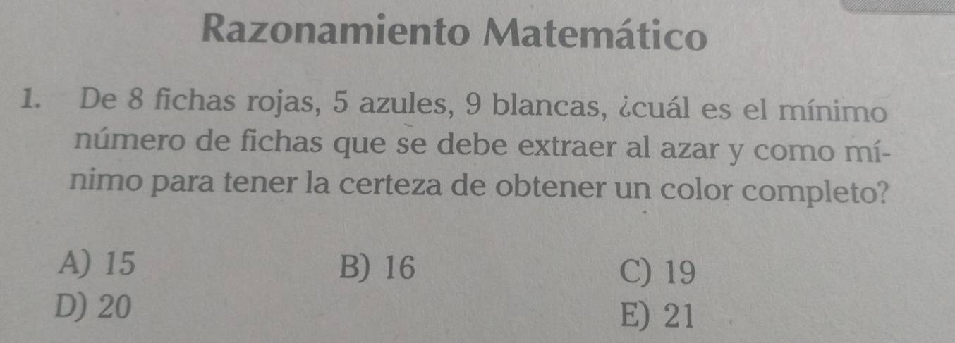 Razonamiento Matemático
1. De 8 fichas rojas, 5 azules, 9 blancas, ¿cuál es el mínimo
número de fichas que se debe extraer al azar y como mí-
nimo para tener la certeza de obtener un color completo?
A) 15 B) 16 C) 19
D) 20 E) 21