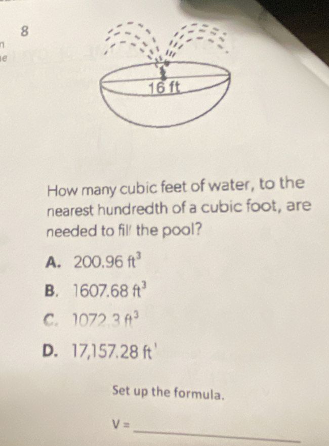 8
1
e
How many cubic feet of water, to the
nearest hundredth of a cubic foot, are
needed to fil' the pool?
A. 200.96ft^3
B. 1607.68ft^3
C. 1072.3ft^3
D. 17,157.28ft'
Set up the formula.
_
V=