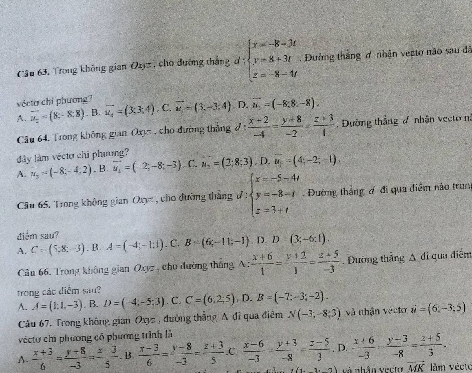 Trong không gian Oxyz , cho đường thắng d:beginarrayl x=-8-3t y=8+3t z=-8-4tendarray.. Dường thắng đ nhận vectơ nào sau đã
vécto chi phương?
A. vector u_2=(8;-8;8).B.vector u_4=(3;3;4). C. vector u_1=(3;-3;4). D. vector u_3=(-8;8;-8).
Câu 64. Trong không gian Oxyz , cho đường thẳng d: (x+2)/-4 = (y+8)/-2 = (z+3)/1 . Đường thắng đ nhận vectơ na
dây làm véctơ chỉ phương?
A. vector u_3=(-8;-4;2). B. vector u_4=(-2;-8;-3). C. overline u_2=(2;8:3). D. vector u_1=(4;-2;-1).
 1/2 
Câu 65. Trong không gian Oxyz , cho đường thắng C 1: ∵ beginarrayl x=-5-4t y=-8-t z=3+tendarray.. Đường thắng đ đi qua điểm nào tron
điểm sau?
A. C=(5;8;-3). B. A=(-4;-1;1). C. B=(6;-11;-1). D. D=(3;-6;1).
Câu 66. Trong không gian Oxyz , cho đường thắng △ : (x+6)/1 = (y+2)/1 = (z+5)/-3 . Đường thắng △ di qua điểm
trong các điểm sau?
A. A=(1;1;-3). B. D=(-4;-5;3). C. C=(6:2;5). D. B=(-7;-3;-2).
Câu 67. Trong không gian Oxyz , đường thắng △ di qua điểm N(-3;-8;3) và nhận vectơ u=(6;-3;5)
véctơ chỉ phương có phương trình là
A.  (x+3)/6 = (y+8)/-3 = (z-3)/5 . B.  (x-3)/6 = (y-8)/-3 = (z+3)/5  .C.  (x-6)/-3 = (y+3)/-8 = (z-5)/3 . D.  (x+6)/-3 = (y-3)/-8 = (z+5)/3 .
I(1,2,2) và nhân vectơ vector MK làm vécto