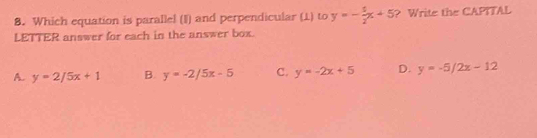 Which equation is paralle! (I) and perpendicular (1) to y=- 5/2 x+5 ? Write the CAPITAL
LETTER answer for each in the answer box.
A. y=2/5x+1 B. y=-2/5x-5 C. y=-2x+5 D. y=-5/2x-12