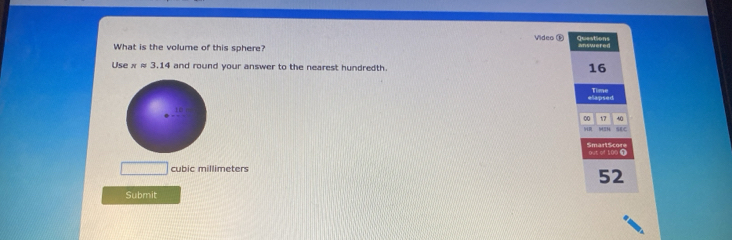 Video ⑥ Questions 
What is the volume of this sphere? answered 
Use π approx 3.14 and round your answer to the nearest hundredth.
16
elapsed Time
40
00 1 SEC 
SmartScore
cubic millimeters out of 100 1
52
Submit