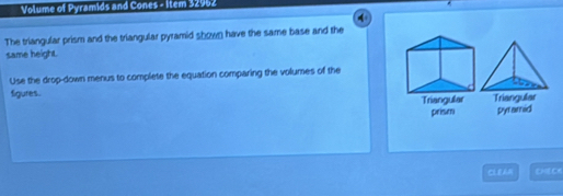 Volume of Pyramids and Cones - item 32962 
4 
The triangular prism and the triangular pyramid shown have the same base and the 
same height. 
Use the drop-down menus to complete the equation comparing the volumes of the 
figures. 
Triangular Triangular 
prism pyramid 
CLEAM CECK