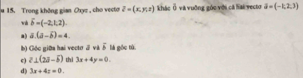 Trong không gian Oxyz , cho vecto overline c=(x,y,z) khác vector 0 và vuỡng gốc với cả hai vectơ vector a=(-1;2;3)
và vector b=(-2;1;2).
a) vector a.(vector a-vector b)=4.
b) Góc giữa hai vectơ ā và overline b là góc tù.
c) vector c⊥ (2vector a-vector b) thì 3x+4y=0.
d) 3x+4z=0.