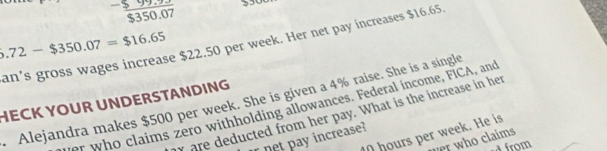  (-599.93)/$350.07 
6.72-$350.07=$16.65
an’s gross wages increase $22.50 per week. Her net pay increases $16.65
HECK YOUR UNDERSTANDING Alejandra makes $500 per week. She is given a 4% raise. She is a single r w claims zero withholding allowances. Federal income, FICA, and 
y are deducted from her pay. What is the increase in her
hours per week. He is 
net pay increase? 
her who claims 
a from