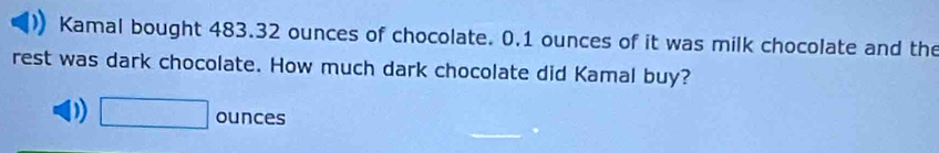 Kamal bought 483.32 ounces of chocolate. 0.1 ounces of it was milk chocolate and the
rest was dark chocolate. How much dark chocolate did Kamal buy?
D) □ ounces