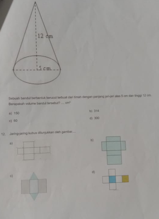 Sebuah bandul berbentuk kerucut terbuat dari timah dengan panjang jan-jan alas 5 cm dan tinggi 12 cm.
Berapakah volume bandul tersebut?_ cm^2
a) 150 b) 314
c) 60 d) 300
12. Jaring-jaring kubus ditunjukkan oleh gambar....
b)
a)
d)
c)