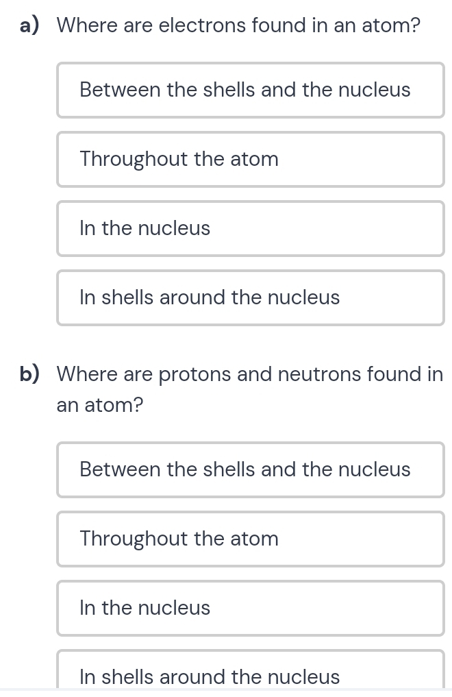 Where are electrons found in an atom?
Between the shells and the nucleus
Throughout the atom
In the nucleus
In shells around the nucleus
b) Where are protons and neutrons found in
an atom?
Between the shells and the nucleus
Throughout the atom
In the nucleus
In shells around the nucleus