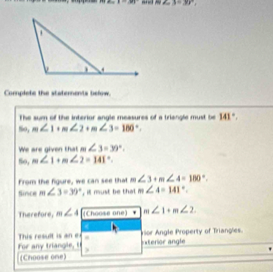 x=30° and m∠ 3=30°, 
Complete the statements below. 
The sum of the interior angle measures of a triangle must be 141°, 
, m∠ 1+m∠ 2+m∠ 3=180°. 
We are given that m∠ 3=39°. 
So, m∠ 1+m∠ 2=141°. 
From the figure, we can see that m∠ 3+m∠ 4=180°. 
Since m∠ 3=39° , it must be that m∠ 4=141°. 
Therefore, m∠ 4 (Choose one) m∠ 1+m∠ 2. 
This result is an e vior Angle Property of Triangles. 
For any triangle, I exterior angle 
(Choose one)