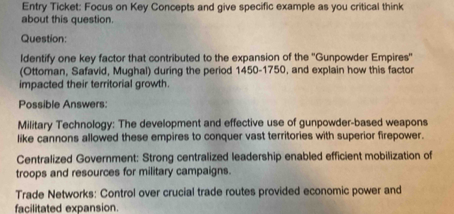 Entry Ticket: Focus on Key Concepts and give specific example as you critical think 
about this question. 
Question: 
Identify one key factor that contributed to the expansion of the ''Gunpowder Empires'' 
(Ottoman, Safavid, Mughal) during the period 1450-1750, and explain how this factor 
impacted their territorial growth. 
Possible Answers: 
Military Technology: The development and effective use of gunpowder-based weapons 
like cannons allowed these empires to conquer vast territories with superior firepower. 
Centralized Government: Strong centralized leadership enabled efficient mobilization of 
troops and resources for military campaigns. 
Trade Networks: Control over crucial trade routes provided economic power and 
facilitated expansion.