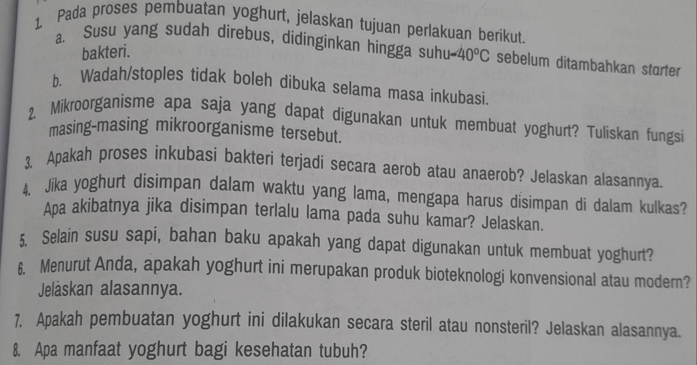 Pada proses pembuatan yoghurt, jelaskan tujuan perlakuan berikut. 
bakteri. 
a. Susu yang sudah direbus, didinginkan hingga suhu 1-40°C sebelum ditambahkan starter 
b. Wadah/stoples tidak boleh dibuka selama masa inkubasi. 
2. Mikroorganisme apa saja yang dapat digunakan untuk membuat yoghurt? Tuliskan fungsi 
masing-masing mikroorganisme tersebut. 
3. Apakah proses inkubasi bakteri terjadi secara aerob atau anaerob? Jelaskan alasannya. 
4. Jika yoghurt disimpan dalam waktu yang lama, mengapa harus disimpan di dalam kulkas? 
Apa akibatnya jika disimpan terlalu lama pada suhu kamar? Jelaskan. 
5. Selain susu sapi, bahan baku apakah yang dapat digunakan untuk membuat yoghurt? 
6. Menurut Anda, apakah yoghurt ini merupakan produk bioteknologi konvensional atau modern? 
Jelåskan alasannya. 
7. Apakah pembuatan yoghurt ini dilakukan secara steril atau nonsteril? Jelaskan alasannya. 
8. Apa manfaat yoghurt bagi kesehatan tubuh?