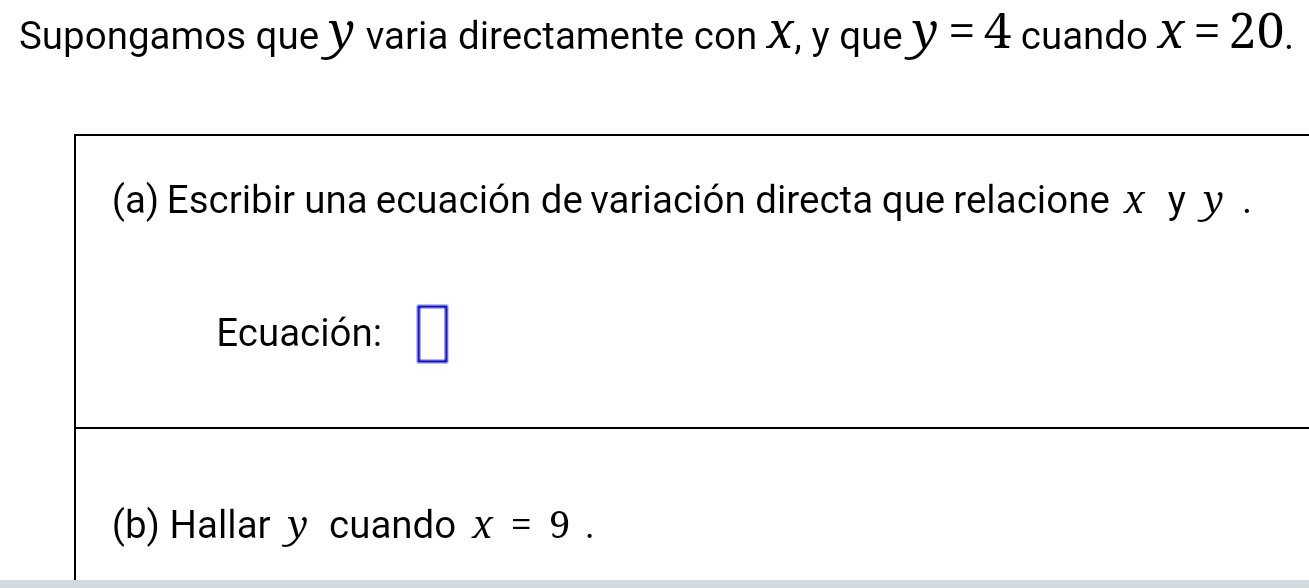 Supongamos que Y varia directamente con X, y que y=4 cuando x=20. 
(a) Escribir una ecuación de variación directa que relacione x y y. 
Ecuación: 
(b) Hallar y cuando x=9.