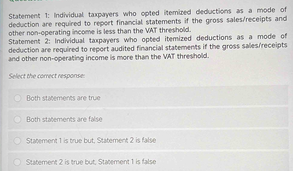 Statement 1: Individual taxpayers who opted itemized deductions as a mode of
deduction are required to report financial statements if the gross sales/receipts and
other non-operating income is less than the VAT threshold.
Statement 2: Individual taxpayers who opted itemized deductions as a mode of
deduction are required to report audited financial statements if the gross sales/receipts
and other non-operating income is more than the VAT threshold.
Select the correct response:
Both statements are true
Both statements are false
Statement 1 is true but, Statement 2 is false
Statement 2 is true but, Statement 1 is false