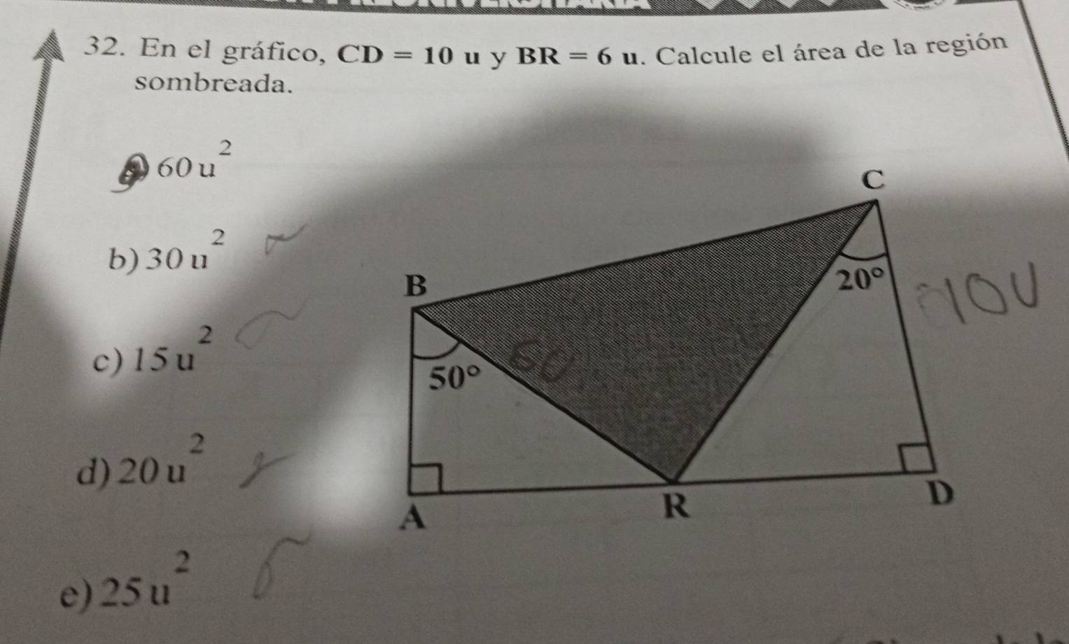 En el gráfico, CD=10 u y BR=6u. Calcule el área de la región
sombreada.
60u^2
b) 30u^2
c) 15u^2
d) 20u^2
e) 25u^2