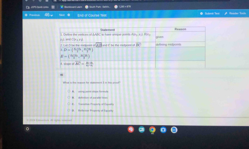 JCPS Quick Links  Blackboard Learn South Park - Satiric... 1,280 × 878
Previous Next End of Course Test Submit Test Reader Tools
46
What is the reason for statement 3 in this proof?
A. using point-slope formula
B. definition of parallel lines
C. Transitive Property of Equality
D. Reflexive Property of Equality
© 2024 Edmentum All rights reserved