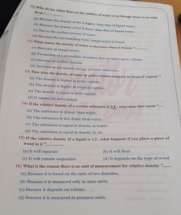 Why do ice cubes float on the surface of water even though water is in solid
form ?
(a) Because the density of ice is higher than that of liquid water.
(b) Because the density of ice is lower than that of liquid water.
(c) Due to the surface tension of water.
(d) Because the surrounding water temperature is lower.
12) What causes the density of water to decrease when it freezes ?_
(a) Decrease in temperature.
(b) Formation of a crystalline structure that occupies more volume.
(c) Increase in surface tension.
(d) Increase in the kinetic energy of water molecules.
13) How does the density of water in polar regions compare to tropical regions ?
(a) The density is higher in polar regions.
(b) The density is higher in tropical regions.
(c) The density is equal in both regions.
(d) It cannot be determined.
14) If the relative density of a certain substance is 0.8 , what does that mean ?_
(a) The substance is denser than water.
(b) The substance is less dense than water.
(c) The substance is equal in density to water.
(d) The substance is equal in density to air.
15) If the relative density of a liquid is 1.2 , what happens if you place a piece of
wood in it ?_
(a) It will separate (b) It will float
(c) It will remain suspended (d) It depends on the type of wood
16) What is the reason there is no unit of measurement for relative density ?.......
(a) Because it is based on the ratio of two densities.
(b) Because it is measured only in mass units.
(c) Because it depends on volume.
(d) Because it is measured in pressure units.