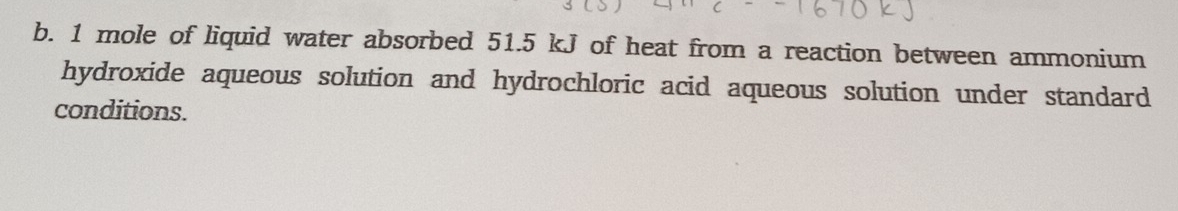 1 mole of liquid water absorbed 51.5 kJ of heat from a reaction between ammonium 
hydroxide aqueous solution and hydrochloric acid aqueous solution under standard 
conditions.