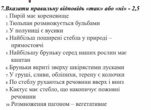 7.Вказати ηравильηу відповідь «так» або «нi» - 2,5
ιПиріймас кореневише 
2. Τιольлан розмножуеться бульбами 
з У полуниці е вусики 
₄ Найбільш πоширені стебла у природі - 
прямостоячі 
5 Найбільшу бруньку середнашιих рослин мас 
kailitah 
Бруньки вкриті зверху шкірястими лусками 
₇ У грушлίς слиιвиη облίπеиηхиς терену с колπιочки 
₈По стеблу рухаються речовини вверх ⅰвниз 
Кактус маε стебло, шо накопичуе поживні 
речовини 
10. Розмноження пагоном - вегетативне