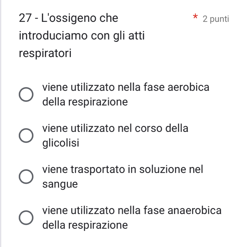 L'ossigeno che 2 punti
introduciamo con gli atti
respiratori
viene utilizzato nella fase aerobica
della respirazione
viene utilizzato nel corso della
glicolisi
viene trasportato in soluzione nel
sangue
viene utilizzato nella fase anaerobica
della respirazione