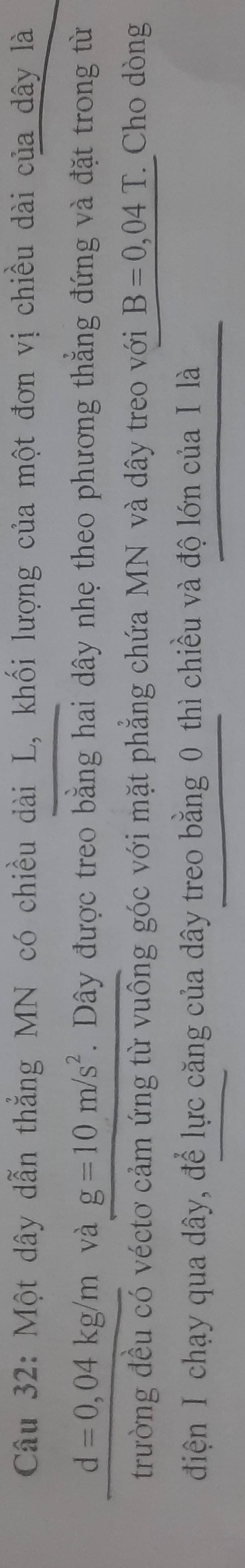 Một dây dẫn thẳng MN có chiều dài L, khối lượng của một đơn vị chiều dài của dây là
d=0,04kg/m và g=10m/s^2. Dây được treo bằng hai dây nhẹ theo phương thắng đứng và đặt trong từ 
trường đều có véctơ cảm ứng từ vuông góc với mặt phẳng chứa MN và dây treo với B=0,04T Cho dòng 
điện I chạy qua dây, để lực căng của dây treo bằng 0 thì chiều và độ lớn của I là