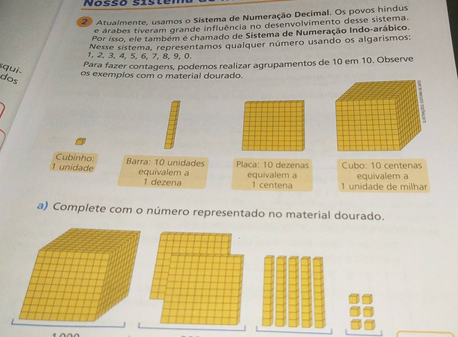 NosSó Siste 
2 Atualmente, usamos o Sistema de Numeração Decimal. Os povos hindus 
e árabes tiveram grande influência no desenvolvimento desse sistema. 
Por isso, ele também é chamado de Sistema de Numeração Indo-arábico. 
Nesse sistema, representamos qualquer número usando os algarismos:
1, 2, 3, 4, 5, 6, 7, 8, 9, 0. 
Para fazer contagens, podemos realizar agrupamentos de 10 em 10. Observe 
squi 
dos 
os exemplos com o material dourado. 
5 
Cubinho: Barra: 10 unidades Placa: 10 dezenas Cubo: 10 centenas
1 unidade 
equivalem a equivalem a 
equivalem a 
1 dezena 1 centena 1 unidade de milhar 
a) Complete com o número representado no material dourado.