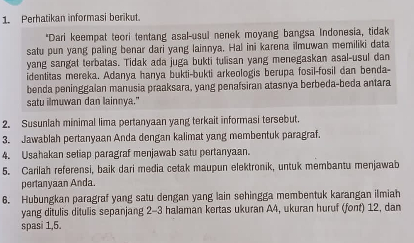 Perhatikan informasi berikut. 
“Dari keempat teori tentang asal-usul nenek moyang bangsa Indonesia, tidak 
satu pun yang paling benar dari yang lainnya. Hal ini karena ilmuwan memiliki data 
yang sangat terbatas. Tidak ada juga bukti tulisan yang menegaskan asal-usul dan 
identitas mereka. Adanya hanya bukti-bukti arkeologis berupa fosil-fosil dan benda- 
benda peninggalan manusia praaksara, yang penafsiran atasnya berbeda-beda antara 
satu ilmuwan dan lainnya." 
2. Susunlah minimal lima pertanyaan yang terkait informasi tersebut. 
3. Jawablah pertanyaan Anda dengan kalimat yang membentuk paragraf. 
4. Usahakan setiap paragraf menjawab satu pertanyaan. 
5. Carilah referensi, baik dari media cetak maupun elektronik, untuk membantu menjawab 
pertanyaan Anda. 
6. Hubungkan paragraf yang satu dengan yang lain sehingga membentuk karangan ilmiah 
yang ditulis ditulis sepanjang 2 - 3 halaman kertas ukuran A4, ukuran huruf (font) 12, dan 
spasi 1, 5.