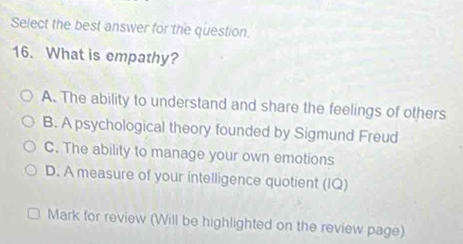 Select the best answer for the question.
16. What is empathy?
A. The ability to understand and share the feelings of others
B. A psychological theory founded by Sigmund Freud
C. The ability to manage your own emotions
D. A measure of your intelligence quotient (IQ)
Mark for review (Will be highlighted on the review page)