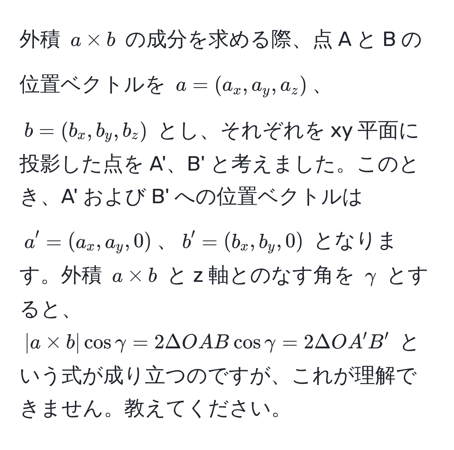 外積 $a * b$ の成分を求める際、点 A と B の位置ベクトルを $a = (a_x, a_y, a_z)$、$b = (b_x, b_y, b_z)$ とし、それぞれを xy 平面に投影した点を A'、B' と考えました。このとき、A' および B' への位置ベクトルは $a' = (a_x, a_y, 0)$、$b' = (b_x, b_y, 0)$ となります。外積 $a * b$ と z 軸とのなす角を $gamma$ とすると、$|a * b| cos gamma = 2 Delta OAB cos gamma = 2 Delta OA'B'$ という式が成り立つのですが、これが理解できません。教えてください。