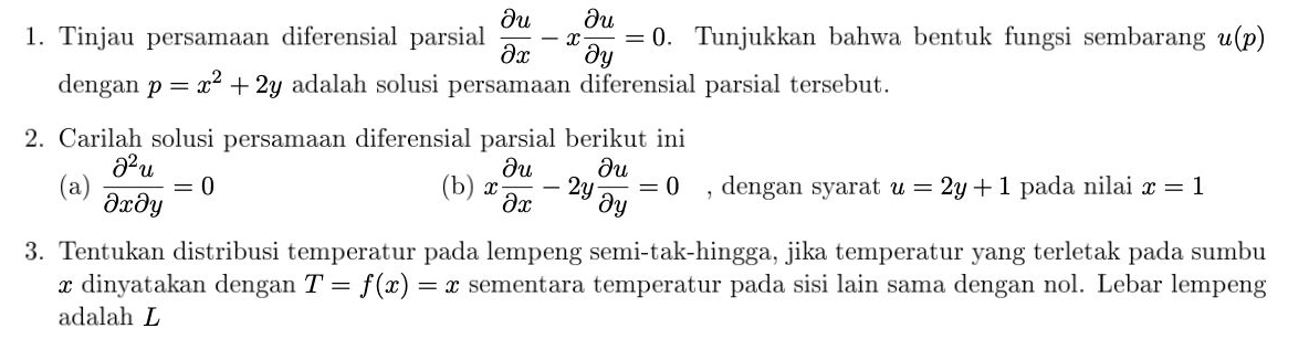 Tinjau persamaan diferensial parsial  partial u/partial x -x partial u/partial y =0. Tunjukkan bahwa bentuk fungsi sembarang u(p)
dengan p=x^2+2y adalah solusi persamaan diferensial parsial tersebut. 
2. Carilah solusi persamaan diferensial parsial berikut ini 
(a)  partial^2u/partial xpartial y =0 (b) x partial u/partial x -2y partial u/partial y =0 , dengan syarat u=2y+1 pada nilai x=1
3. Tentukan distribusi temperatur pada lempeng semi-tak-hingga, jika temperatur yang terletak pada sumbu
x dinyatakan dengan T=f(x)=x sementara temperatur pada sisi lain sama dengan nol. Lebar lempeng 
adalah L