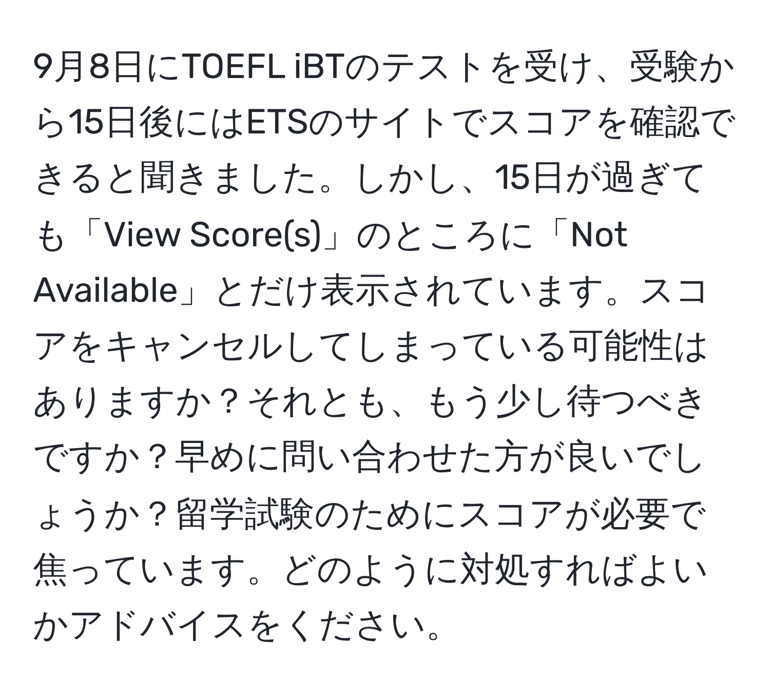 9月8日にTOEFL iBTのテストを受け、受験から15日後にはETSのサイトでスコアを確認できると聞きました。しかし、15日が過ぎても「View Score(s)」のところに「Not Available」とだけ表示されています。スコアをキャンセルしてしまっている可能性はありますか？それとも、もう少し待つべきですか？早めに問い合わせた方が良いでしょうか？留学試験のためにスコアが必要で焦っています。どのように対処すればよいかアドバイスをください。