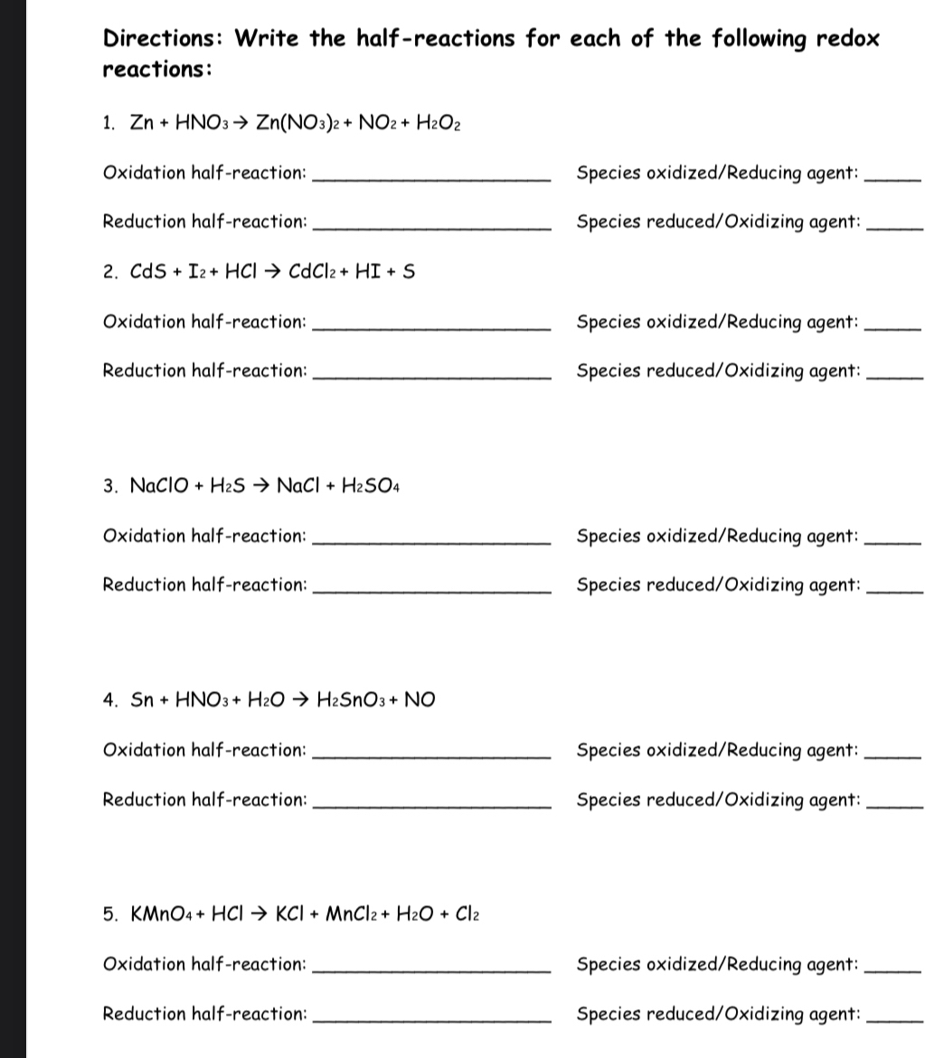 Directions: Write the half-reactions for each of the following redox 
reactions: 
1. Zn+HNO_3to Zn(NO_3)_2+NO_2+H_2O_2
Oxidation half-reaction: _Species oxidized/Reducing agent:_ 
Reduction half-reaction: _Species reduced/Oxidizing agent:_ 
2. CdS + I₂+ HC to CdCl_2+HI+S
Oxidation half-reaction: _Species oxidized/Reducing agent:_ 
Reduction half-reaction: _Species reduced/Oxidizing agent:_ 
3. NaClO+ +H_2Sto NaCl+H_2SO_4
Oxidation half-reaction: _Species oxidized/Reducing agent:_ 
Reduction half-reaction: _Species reduced/Oxidizing agent:_ 
4. Sn+HNO_3+H_2Oto H_2SnO_3+NO
Oxidation half-reaction: _Species oxidized/Reducing agent:_ 
Reduction half-reaction: _Species reduced/Oxidizing agent:_ 
5. KMnO_4+HClto KCl+MnCl_2+H_2O+Cl_2
Oxidation half-reaction: _Species oxidized/Reducing agent:_ 
Reduction half-reaction: _Species reduced/Oxidizing agent:_