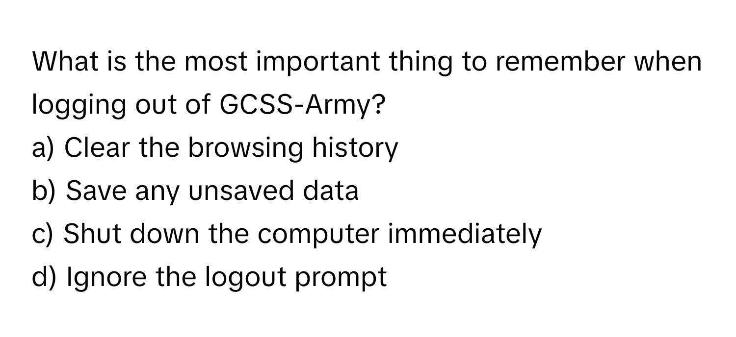 What is the most important thing to remember when logging out of GCSS-Army?

a) Clear the browsing history
b) Save any unsaved data
c) Shut down the computer immediately
d) Ignore the logout prompt