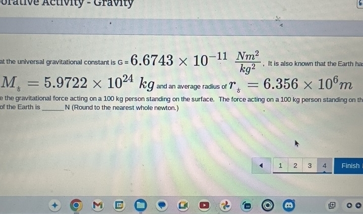 orative Activity - Gravity 
at the universal gravitational constant is c=6.6743* 10^(-11) Nm^2/kg^2  , It is also known that the Earth ha
M_i=5.9722* 10^(24)kg and an average radius of r_i=6.356* 10^6m
e the gravitational force acting on a 100 kg person standing on the surface. The force acting on a 100 kg person standing on th 
of the Earth is_ N (Round to the nearest whole newton.)
1 2 3 4 Finish