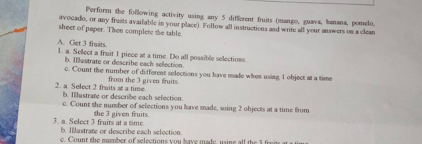 Perform the following activity using any 5 different fruits (mango, guava, banana, pomelo, 
avocado, or any fruits available in your place). Follow all instructions and write all your answers on a clean 
sheet of paper. Then complete the table. 
A. Get 3 fruits. 
1. a. Select a fruit 1 piece at a time. Do all possible selections. 
b. Illustrate or describe each selection. 
c. Count the number of different selections you have made when using 1 object at a time 
from the 3 given fruits. 
2. a. Select 2 fruits at a time. 
b. Illustrate or describe each selection. 
c. Count the number of selections you have made, using 2 objects at a time from 
the 3 given fruits. 
3. a. Select 3 fruits at a time. 
b. Illustrate or describe each selection. 
c. Count the number of selections you have made, using all the 3 fruits at a