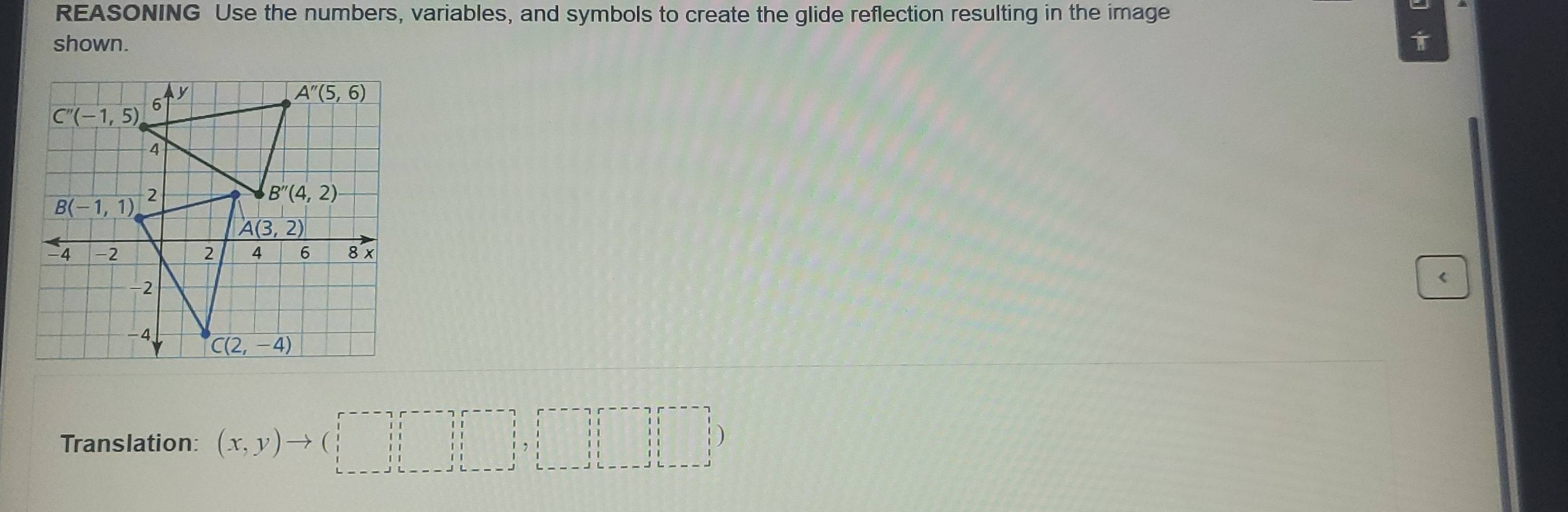 REASONING Use the numbers, variables, and symbols to create the glide reflection resulting in the image
shown.
Translation: beginpmatrix x,yendpmatrix to beginpmatrix □ ,r-gamma ,□ ,□ ,□ ,□ ,□ ,□  (x,y)to (□ ,□ ,□ )