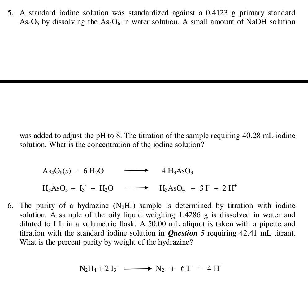 A standard iodine solution was standardized against a 0.4123 g primary standard
As_4O_6 by dissolving the As_4O_6 in water solution. A small amount of NaOH solution
was added to adjust the pH to 8. The titration of the sample requiring 40.28 mL iodine
solution. What is the concentration of the iodine solution?
As_4O_6(s)+6H_2O to 4H_3AsO_3
H_3AsO_3+I_3^(-+H_2)O to H_3AsO_4+3I^-+2H^+
6. The purity of a hydrazine (N_2H_4) sample is determined by titration with iodine 
solution. A sample of the oily liquid weighing 1.4286 g is dissolved in water and
diluted to I L in a volumetric flask. A 50.00 mL aliquot is taken with a pipette and
titration with the standard iodine solution in Question 5 requiring 42.41 mL titrant.
What is the percent purity by weight of the hydrazine?
N_2H_4+2I_3^(-to N_2)+6I^-+4H^+