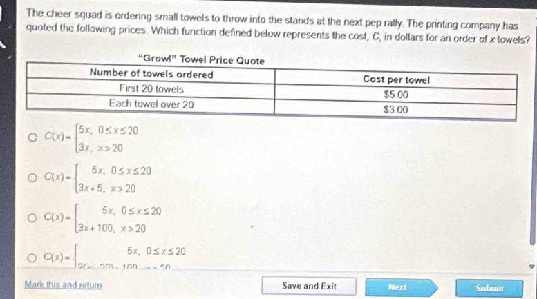 The cheer squad is ordering small towels to throw into the stands at the next pep rally. The printing company has
quoted the following prices. Which function defined below represents the cost, C, in dollars for an order of x towels?
C(x)=beginarrayl 5x,0≤ x≤ 20 3x,x>20endarray.
C(x)=beginarrayl 5x,0≤ x≤ 20 3x+5,x>20endarray.
C(x)=beginarrayl 5x,0≤ x≤ 20 3x+100,x>20endarray.
C(x)=beginarrayl 5x,0≤ x≤ 20 2(x-20,100,x>20endarray.
Mark this and return Save and Exit Next Submit