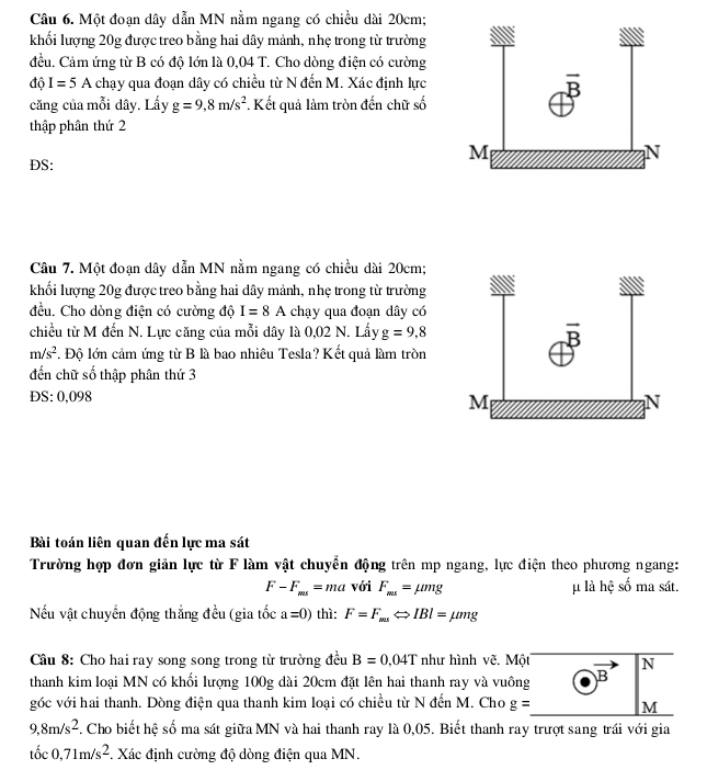 Một đoạn dây dẫn MN nằm ngang có chiều dài 20cm;
khối lượng 20g được treo bằng hai dây mảnh, nhẹ trong từ trường
đều. Cảm ứng từ B có độ lớn là 0,04 T. Cho dòng điện có cường
độ I=5 A chạy qua đoạn dây có chiều từ N đến M. Xác định lực
căng của mỗi dây. Lấy g=9,8m/s^2. Kết quả làm tròn đến chữ số
thập phân thứ 2
DS:
Câu 7. Một đoạn dây dẫn MN nằm ngang có chiều dài 20cm;
khối lượng 20g được treo bằng hai dây mảnh, nhẹ trong từ trường
đều. Cho dòng điện có cường độ I=8A chạy qua đoạn dây có
chiều từ M đến N. Lực căng của mỗi dây là 0,02 N. Lấy g=9,8
m/s^2. Độ lớn cảm ứng từ B là bao nhiêu Tesla? Kết quả làm tròn
đến chữ số thập phân thứ 3
DS: 0,098
Bài toán liên quan đến lực ma sát
Trường hợp đơn giản lực từ F làm vật chuyển động trên mp ngang, lực điện theo phương ngang:
F-F_ms=ma với F_ma=mu mg μ là hệ số ma sát.
Nếu vật chuyển động thẳng đều (gia tốc a=0) thì: F=F_maLeftrightarrow IBl=mu mg
Câu 8: Cho hai ray song song trong từ trường đều B=0.04T như hình vẽ. Một N
thanh kim loại MN có khối lượng 100g dài 20cm đặt lên hai thanh ray và vuông B
góc với hai thanh. Dòng điện qua thanh kim loại có chiều từ N đến M. Cho g= M
9,8m/s^2. Cho biết hệ số ma sát giữa MN và hai thanh ray là 0,05. Biết thanh ray trượt sang trái với gia
toc0,71m/s^2 *. Xác định cường độ dòng điện qua MN.