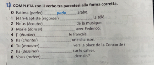 COMPLETA con il verbo tra parentesi alla forma corretta. 
0 Fatima (porler) _parle_ arabe. 
1 Jean-Baptiste (regorder) _la télé. 
2 Nous (écouter)_ de la musique. 
3 Marie (danser)_ avec Federico. 
4 J' (étudier)_ le français. 
5 Ils (chanter)_ une chanson. 
6 Tu (marcher)_ vers la place de la Concorde? 
7 Ils (dessiner) _sur le cahier. 
8 Vous (arriver)_ demaiin ?