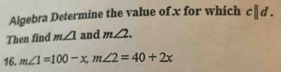 Algebra Determine the value of x for which c||d. 
Then find m∠ 1 and m∠ 2. 
16. m∠ 1=100-x, m∠ 2=40+2x