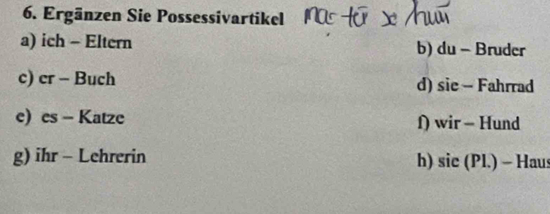 Ergänzen Sie Possessivartikel 
a) ich - Eltern b) du - Bruder 
c) er - Buch d) sie - Fahrrad 
e) es - Katze f) wir - Hund 
g) ihr - Lehrerin h) sic (Pl.) - Haus