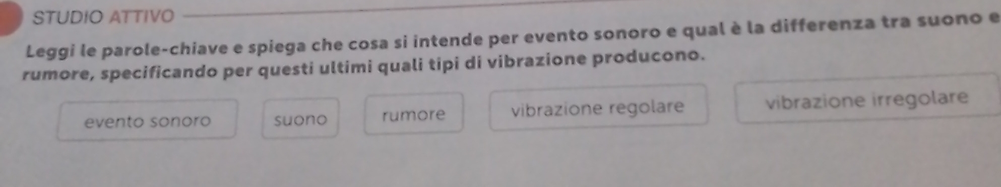 STUDIO ATTIVO
Leggi le parole-chiave e spiega che cosa si intende per evento sonoro e qual è la differenza tra suono e
rumore, specificando per questi ultimi quali tipi di vibrazione producono.
evento sonoro suono rumore vibrazione regolare vibrazione irregolare