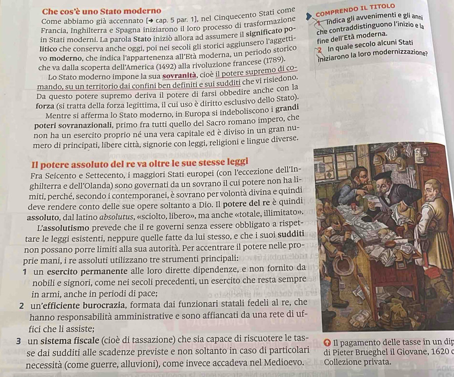 Che cos'è uno Stato moderno
COMPRENDO IL TITOLO
Come abbiamo già accennato [→ cap. 5 par. 1], nel Cinquecento Stati come
Francia, Inghilterra e Spagna iniziarono il loro processo di trasformazione Indica gli avvenimenti e gli anni
in Stati moderni. La parola Stato iniziò allora ad assumere il significato po- che contraddistinguono l’inizio e la
litico che conserva anche oggi, poi nei secoli gli storici aggiunsero l’aggetti-
fine dell’Età moderna.
vo moderno, che indica l’appartenenza all'Età moderna, un periodo storico 2 In quale secolo alcuni Stati
che va dalla scoperta dell'America (1492) alla rivoluzione francese (1789). iniziarono la loro modernizzazione?
Lo Stato moderno ímpone la sua sovranità, cioè il potere supremo di co-
mando, su un territorio dai confini ben definiti e sui sudditi che vi risiedono.
Da questo potere supremo deriva il potere di farsi obbedire anche con la
forza (si tratta della forza legittima, il cui uso è diritto esclusivo dello Stato).
Mentre si afferma lo Stato moderno, in Europa si indeboliscono i grandi
poteri sovranazionali, primo fra tutti quello del Sacro romano impero, che
non ha un esercito proprio né una vera capitale ed è diviso in un gran nu-
mero di principati, libere città, signorie con leggi, religioni e lingue diverse.
Il potere assoluto del re va oltre le sue stesse leggi
Fra Seicento e Settecento, i maggiori Stati europei (con l'eccezione dell’In-
ghilterra e dell’Olanda) sono governati da un sovrano il cui potere non ha li-
miti, perché, secondo i contemporanei, è sovrano per volontà divina e quindi
deve rendere conto delle sue opere soltanto a Dio. Il potere del re è quindi
assoluto, dal latino absolutus, «sciolto, libero», ma anche «totale, illimitato».
L’assolutismo prevede che il re governi senza essere obbligato a rispet-
tare le leggi esistenti, neppure quelle fatte da lui stesso, e che i suoi sudditi
non possano porre limiti alla sua autorità. Per accentrare il potere nelle pro-
prie mani, i re assoluti utilizzano tre strumenti principali:
1 un esercito permanente alle loro dirette dipendenze, e non fornito da
nobili e signori, come nei secoli precedenti, un esercito che resta sempre
in armi, anche in periodi di pace;
2 un’efficiente burocrazia, formata dai funzionari statali fedeli al re, che
hanno responsabilità amministrative e sono affiancati da una rete di uf-
fici che li assiste;
3 un sistema fiscale (cioè di tassazione) che sia capace di riscuotere le tas- ❶ Il pagamento delle tasse in un dip
se dai sudditi alle scadenze previste e non soltanto in caso di particolari di Pieter Brueghel il Giovane, 1620 
necessità (come guerre, alluvioni), come invece accadeva nel Medioevo. Collezione privata.