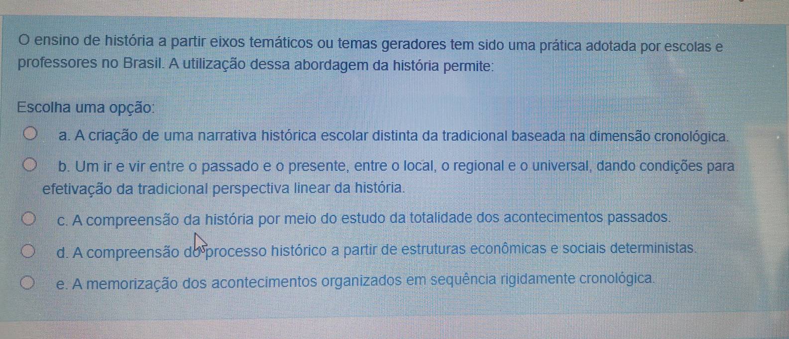 ensino de história a partir eixos temáticos ou temas geradores tem sido uma prática adotada por escolas e
professores no Brasil. A utilização dessa abordagem da história permite:
Escolha uma opção:
a. A criação de uma narrativa histórica escolar distinta da tradicional baseada na dimensão cronológica.
b. Um ir e vir entre o passado e o presente, entre o local, o regional e o universal, dando condições para
efetivação da tradicional perspectiva linear da história.
c. A compreensão da história por meio do estudo da totalidade dos acontecimentos passados.
d. A compreensão do processo histórico a partir de estruturas econômicas e sociais deterministas.
e. A memorização dos acontecimentos organizados em sequência rigidamente cronológica