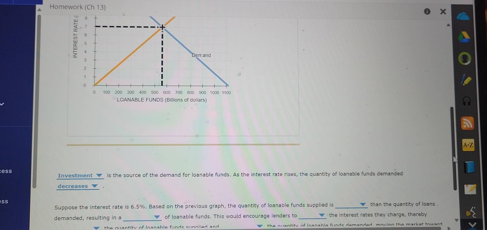 a Homework (Ch 13) 
I 
ess 
Investment is the source of the demand for loanable funds. As the interest rate rises, the quantity of loanable funds demanded 
decreases ▼ . 
SS 
Suppose the interest rate is 6.5%. Based on the previous graph, the quantity of loanable funds supplied is_ than the quantity of loans 
demanded, resulting in a _of loanable funds. This would encourage lenders to _the interest rates they charge, thereby 
the quantity of loanable funds sunplied and the quantity of loanable funds demanded, moving the market toward