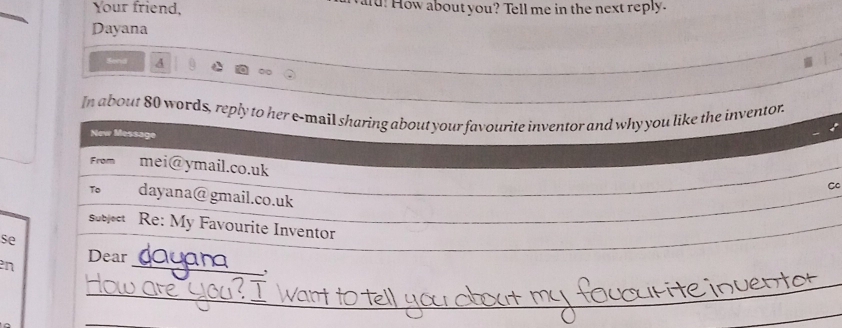 Your friend, aid! How about you? Tell me in the next reply. 
Dayana 
Send A 
In about 80 words, reply to her e-mail sharing about your favourite inventor and why you like the inventor. 
New Message 
From mei@ymail.co.uk 
C 
To dayana@ gmail.co.uk 
suject Re: My Favourite Inventor 
se 
Dear 
n 
_ 
_ 
_