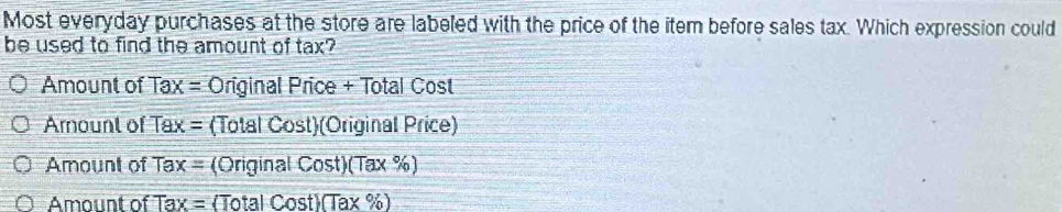 Most everyday purchases at the store are labeled with the price of the item before sales tax. Which expression could
be used to find the amount of tax
Amount of T x= Original Price + Total Cost
Arnount of Tax= (Total Cost)(Original Price)
Amount of Tax= (Original Cost)(Tax %)
Amount o Tax= (Total Cost)(Tax (% )