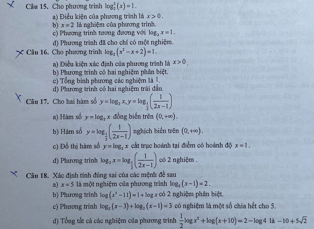 Cho phương trình log _2^(2(x)=1.
a) Điều kiện của phương trình là x>0.
b) x=2 là nghiệm của phương trình.
c) Phương trình tương đương với log _2)x=1.
d) Phương trình đã cho chỉ có một nghiệm.
Câu 16. Cho phương trình log _2(x^2-x+2)=1.
a) Điều kiện xác định của phương trình là x>0.
b) Phương trình có hai nghiệm phân biệt.
c) Tổng bình phương các nghiệm là 1.
d) Phương trình có hai nghiệm trái đấu.
Câu 17. Cho hai hàm số y=log _2x,y=log _ 1/2 ( 1/2x-1 )
a) Hàm số y=log _2x đồng biến trên (0;+∈fty ).
b) Hàm số y=log _ 1/2 ( 1/2x-1 ) nghịch biến trên (0;+∈fty ).
c) Dhat o thị hàm số y=log _2x cắt trục hoành tại điểm có hoành độ x=1.
d) Phương trình log _2x=log _ 1/2 ( 1/2x-1 ) có 2 nghiệm .
Câu 18. Xác định tính đúng sai của các mệnh đề sau
a) x=5 là một nghiệm của phương trình log _2(x-1)=2.
b) Phương trình log (x^2-11)=1+log x có 2 nghiệm phân biệt.
c) Phương trình log _2(x-3)+log _2(x-1)=3 có nghiệm là một shat 0 chia hết cho 5.
d) Tổng tất cả các nghiệm của phương trình  1/2 log x^2+log (x+10)=2-log 41a-10+5sqrt(2)