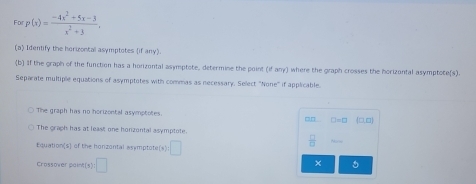 For p(x)= (-4x^2+5x-3)/x^2+3 , 
(a) Identify the herizontal asymptotes (if any) 
b] If the graph of the function has a horizontal asymptote, determine the point (if any) where the graph crosses the horizontal asymptote(s). 
Separate multiple equations of asymptotes with commas as necessary. Select ''None' if applicable 
The graph has no horizontal asymptotes. 31 □ =□ (□ ,□ )
The graph has at least one honzontal asymptote 
Equation(s) of the honzontal asymptote (x):□
 □ /□  
Crossover paint(s) y:□
× 5