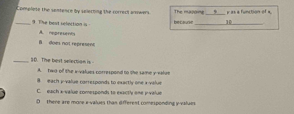 Complete the sentence by selecting the correct answers The mapping ___9 y as a function of x,
_9. The best selection is - because_ 10_
.
A. represents
B. does not represent
_10. The best selection is -
A. two of the x -values correspond to the same y -value
B each y -value corresponds to exactly one x -value
C. each x -value corresponds to exactly one y -value
D there are more x -values than different corresponding y -values