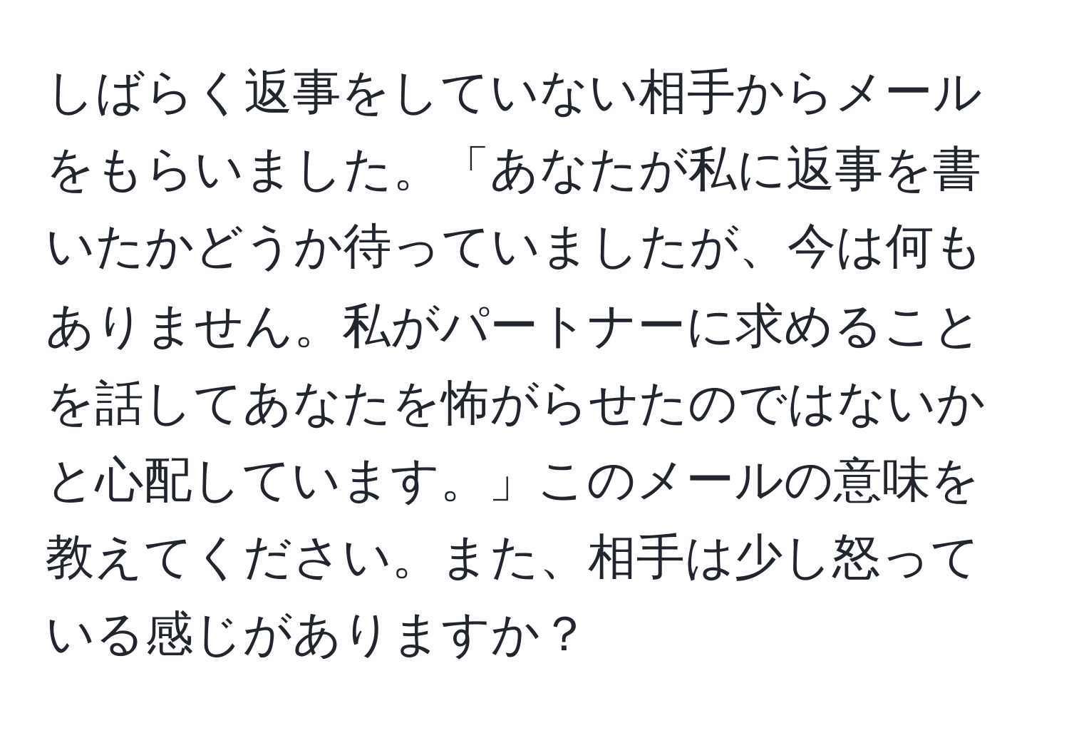 しばらく返事をしていない相手からメールをもらいました。「あなたが私に返事を書いたかどうか待っていましたが、今は何もありません。私がパートナーに求めることを話してあなたを怖がらせたのではないかと心配しています。」このメールの意味を教えてください。また、相手は少し怒っている感じがありますか？